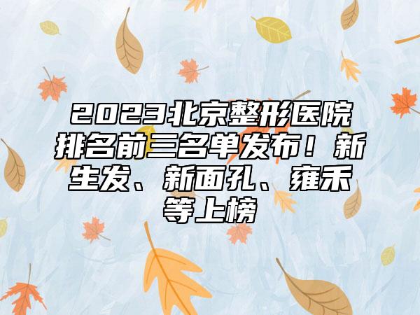 2023北京整形医院排名前三名单发布！新生发、新面孔、雍禾等上榜