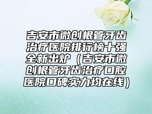 吉安市微创根管牙齿治疗医院排行榜十强全新出炉（吉安市微创根管牙齿治疗口腔医院口碑实力均在线）