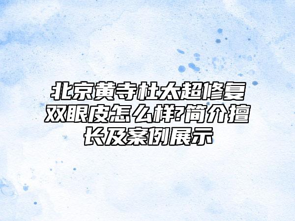 北京黄寺杜太超修复双眼皮怎么样?简介擅长及案例展示