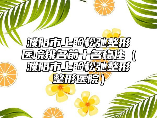 濮阳市上睑松弛整形医院排名前十名稳住（濮阳市上睑松弛整形整形医院）