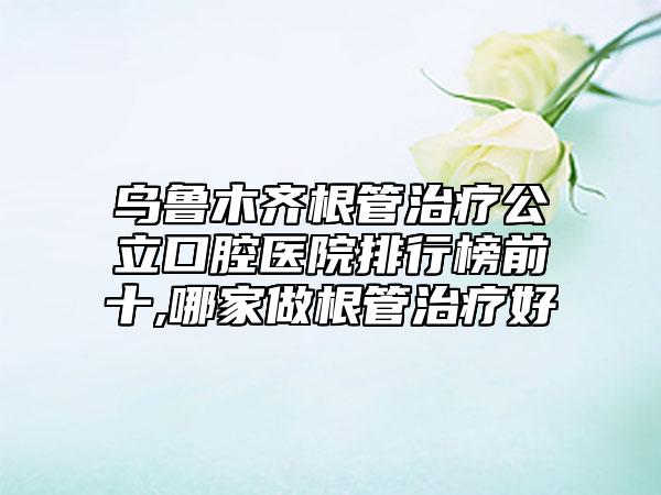 乌鲁木齐根管治疗公立口腔医院排行榜前十,哪家做根管治疗好