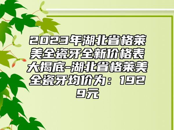 2023年湖北省格莱美全瓷牙全新价格表大揭底-湖北省格莱美全瓷牙均价为：1929元