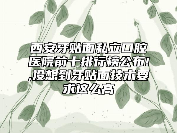 西安牙贴面私立口腔医院前十排行榜公布!,没想到牙贴面技术要求这么高