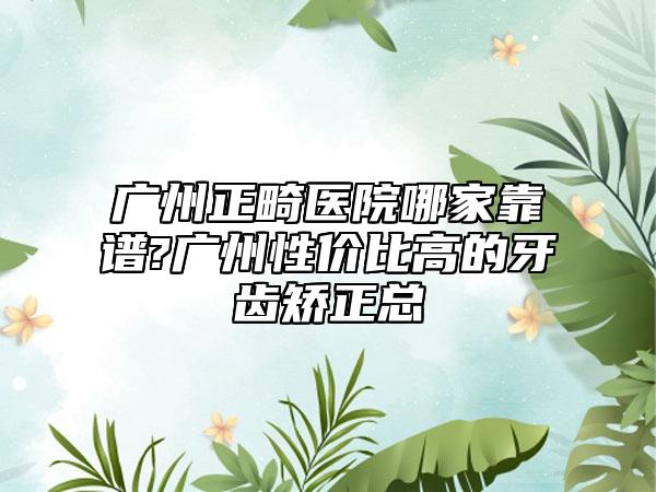 广州正畸医院哪家靠谱?广州性价比高的牙齿矫正总