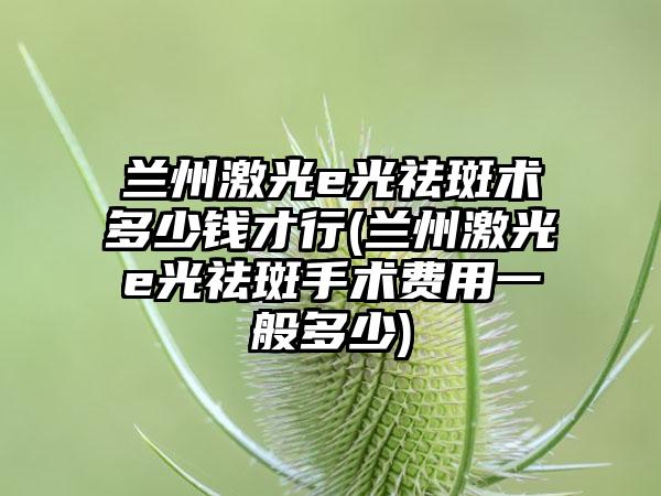 兰州激光e光祛斑术多少钱才行(兰州激光e光祛斑手术费用一般多少)