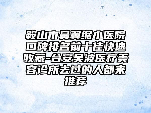 鞍山市鼻翼缩小医院口碑排名前十佳快速收藏-台安吴波医疗美容诊所去过的人都来推荐