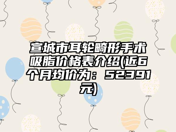 宣城市耳轮畸形手术吸脂价格表介绍(近6个月均价为：52391元)