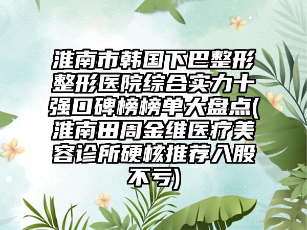 淮南市韩国下巴整形整形医院综合实力十强口碑榜榜单大盘点(淮南田周金维医疗美容诊所硬核推荐入股不亏)