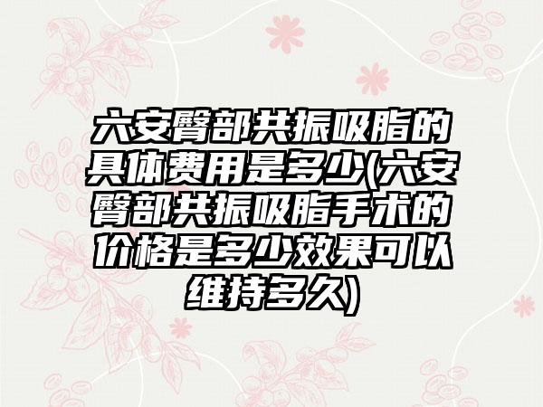 六安臀部共振吸脂的具体费用是多少(六安臀部共振吸脂手术的价格是多少效果可以维持多久)