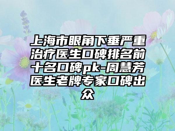 上海市眼角下垂严重治疗医生口碑排名前十名口碑pk-周慧芳医生老牌专家口碑出众