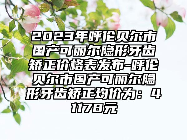 2023年呼伦贝尔市国产可丽尔隐形牙齿矫正价格表发布-呼伦贝尔市国产可丽尔隐形牙齿矫正均价为：41178元