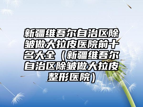 新疆维吾尔自治区除皱做大拉皮医院前十名大全（新疆维吾尔自治区除皱做大拉皮整形医院）