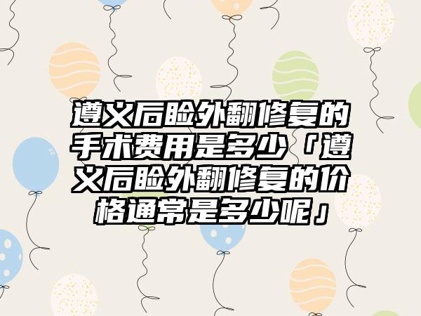 遵义后睑外翻修复的手术费用是多少「遵义后睑外翻修复的价格通常是多少呢」