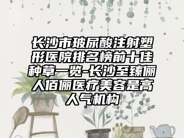 长沙市玻尿酸注射塑形医院排名榜前十佳种草一览-长沙至臻俪人佰俪医疗美容是高人气机构