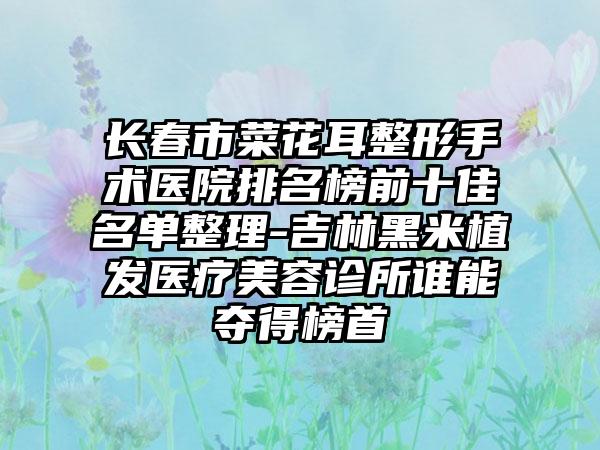 长春市菜花耳整形手术医院排名榜前十佳名单整理-吉林黑米植发医疗美容诊所谁能夺得榜首