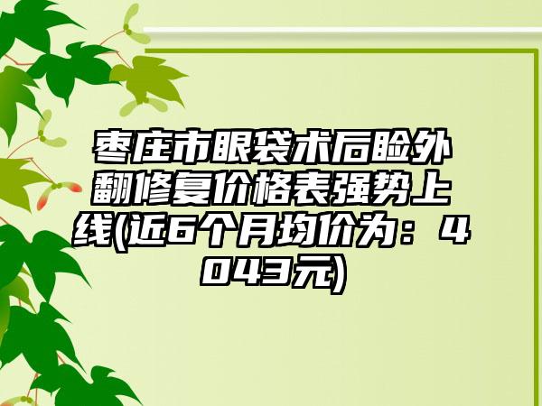 枣庄市眼袋术后睑外翻修复价格表强势上线(近6个月均价为：4043元)