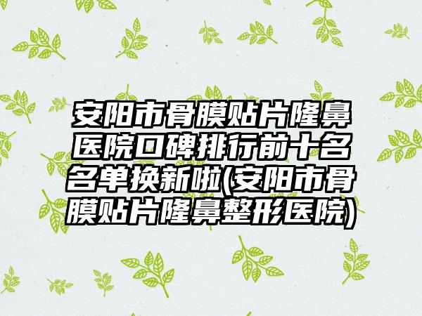 安阳市骨膜贴片隆鼻医院口碑排行前十名名单换新啦(安阳市骨膜贴片隆鼻整形医院)