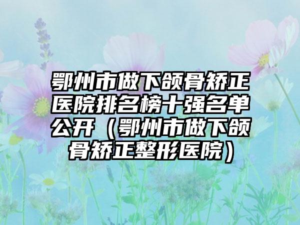 鄂州市做下颌骨矫正医院排名榜十强名单公开（鄂州市做下颌骨矫正整形医院）