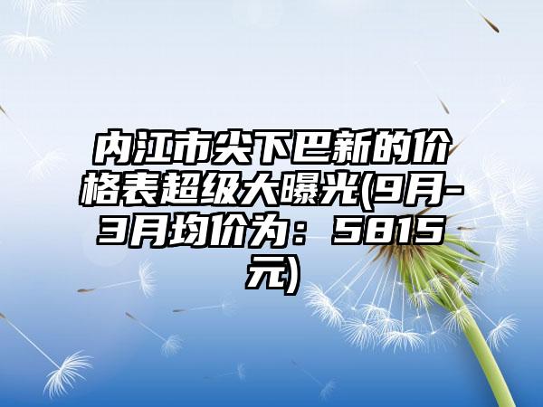 内江市尖下巴新的价格表超级大曝光(9月-3月均价为：5815元)