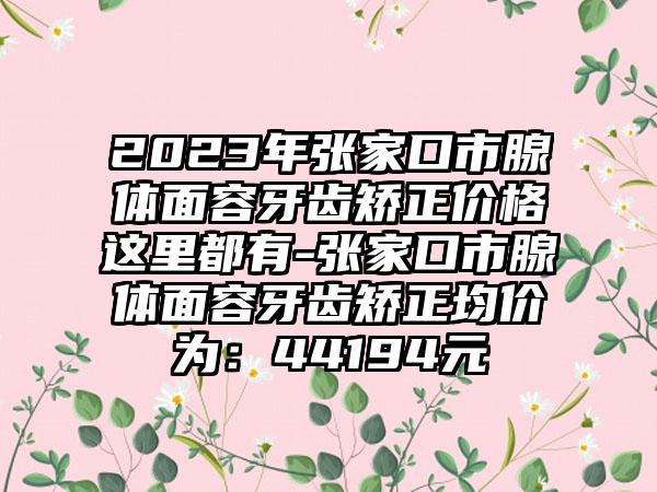 2023年张家口市腺体面容牙齿矫正价格这里都有-张家口市腺体面容牙齿矫正均价为：44194元