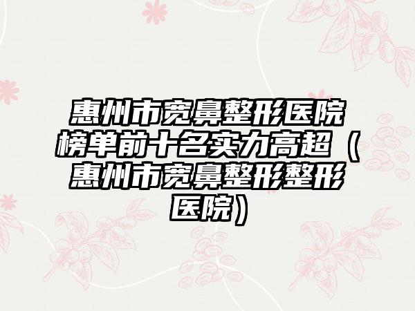 惠州市宽鼻整形医院榜单前十名实力高超（惠州市宽鼻整形整形医院）