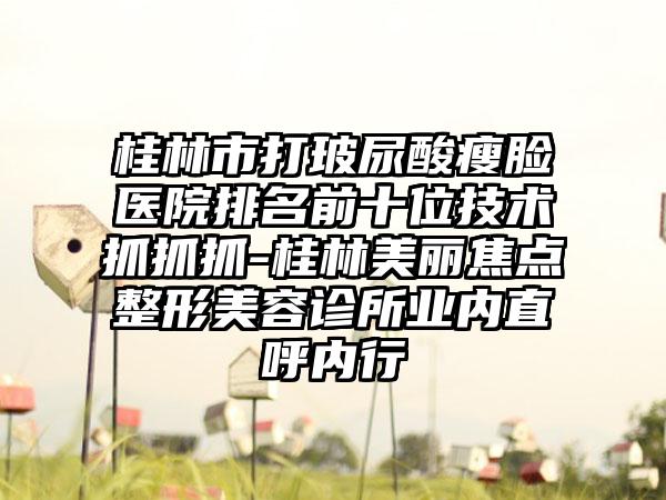 桂林市打玻尿酸瘦脸医院排名前十位技术抓抓抓-桂林美丽焦点整形美容诊所业内直呼内行