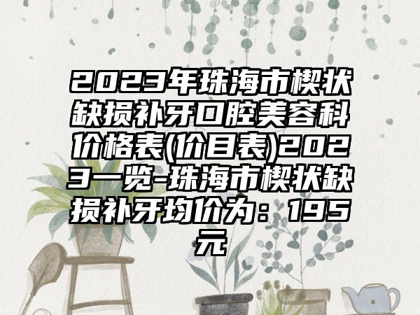 2023年珠海市楔状缺损补牙口腔美容科价格表(价目表)2023一览-珠海市楔状缺损补牙均价为：195元