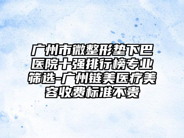 广州市微整形垫下巴医院十强排行榜专业筛选-广州链美医疗美容收费标准不贵