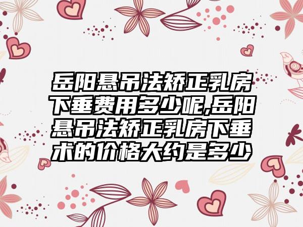 岳阳悬吊法矫正乳房下垂费用多少呢,岳阳悬吊法矫正乳房下垂术的价格大约是多少