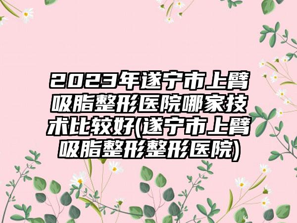 2023年遂宁市上臂吸脂整形医院哪家技术比较好(遂宁市上臂吸脂整形整形医院)