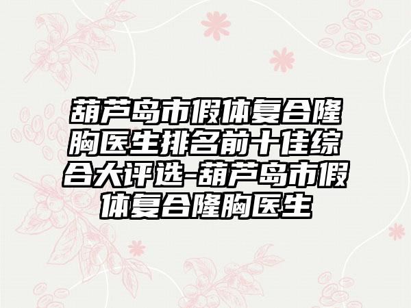 葫芦岛市假体复合隆胸医生排名前十佳综合大评选-葫芦岛市假体复合隆胸医生