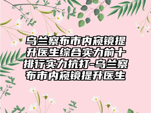 乌兰察布市内窥镜提升医生综合实力前十排行实力抗打-乌兰察布市内窥镜提升医生