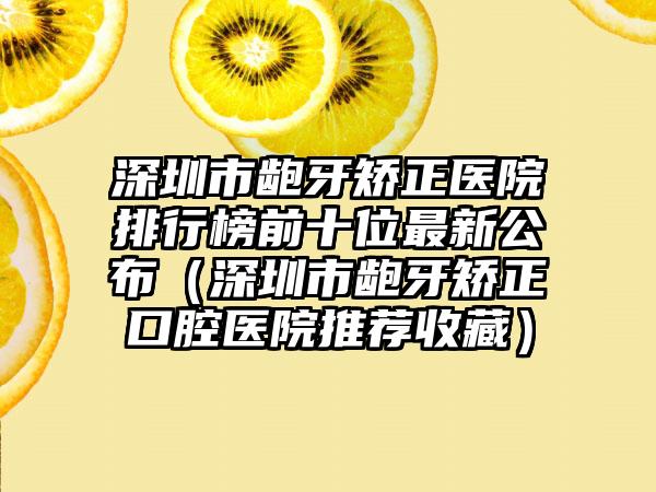 深圳市龅牙矫正医院排行榜前十位最新公布（深圳市龅牙矫正口腔医院推荐收藏）