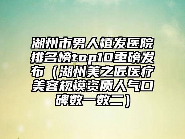 湖州市男人植发医院排名榜top10重磅发布（湖州美之匠医疗美容规模资质人气口碑数一数二）