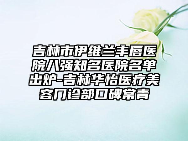 吉林市伊维兰丰唇医院八强知名医院名单出炉-吉林华怡医疗美容门诊部口碑常青