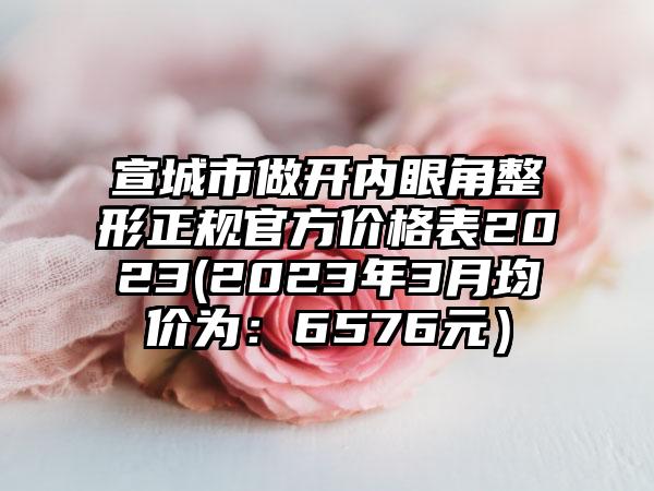 宣城市做开内眼角整形正规官方价格表2023(2023年3月均价为：6576元）