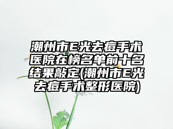 潮州市E光去痘手术医院在榜名单前十名结果敲定(潮州市E光去痘手术整形医院)