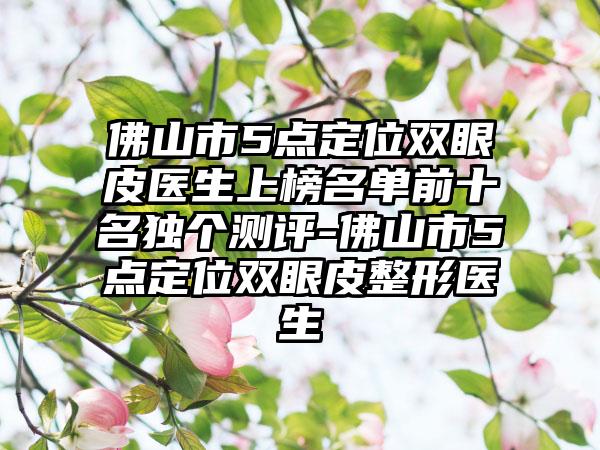 佛山市5点定位双眼皮医生上榜名单前十名独个测评-佛山市5点定位双眼皮整形医生