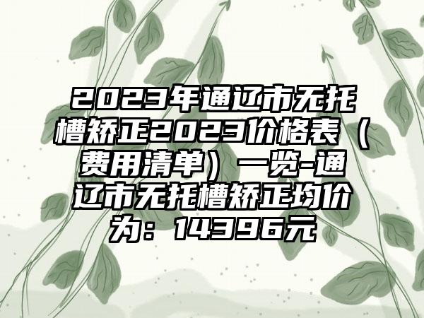 2023年通辽市无托槽矫正2023价格表（费用清单）一览-通辽市无托槽矫正均价为：14396元