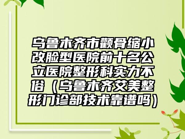 乌鲁木齐市颧骨缩小改脸型医院前十名公立医院整形科实力不俗（乌鲁木齐艾美整形门诊部技术靠谱吗）