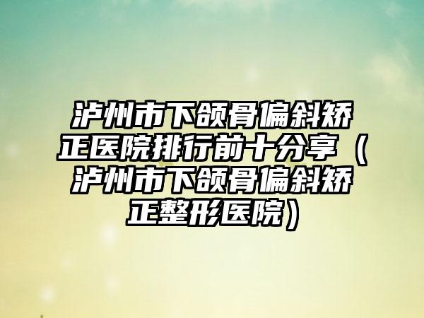 泸州市下颌骨偏斜矫正医院排行前十分享（泸州市下颌骨偏斜矫正整形医院）