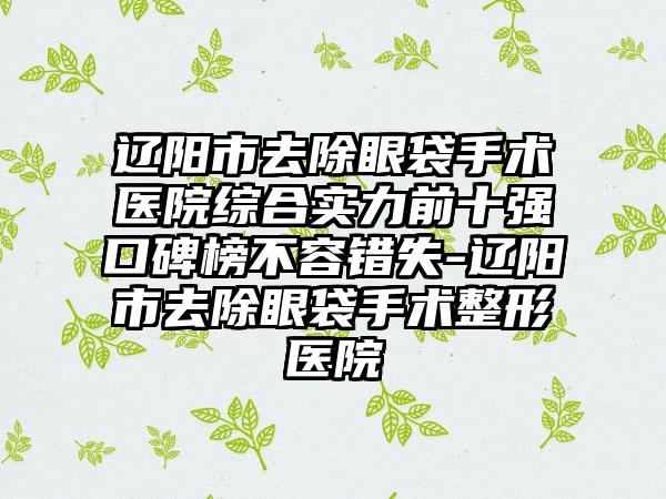 辽阳市去除眼袋手术医院综合实力前十强口碑榜不容错失-辽阳市去除眼袋手术整形医院