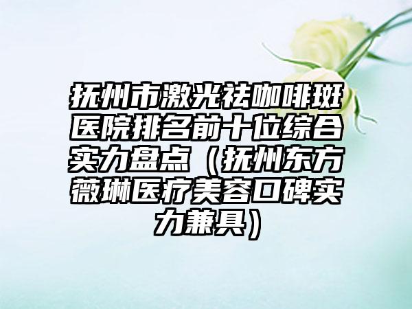 抚州市激光祛咖啡斑医院排名前十位综合实力盘点（抚州东方薇琳医疗美容口碑实力兼具）