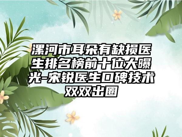 漯河市耳朵有缺损医生排名榜前十位大曝光-宋锐医生口碑技术双双出圈