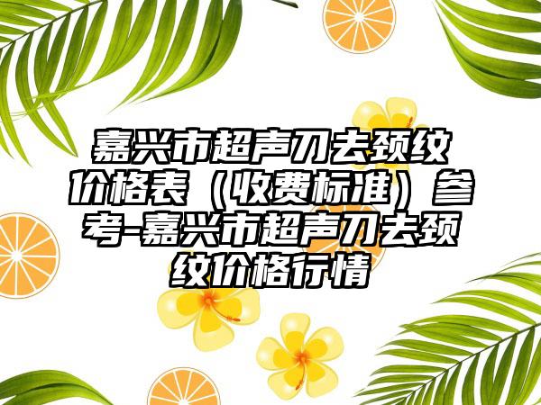 嘉兴市超声刀去颈纹价格表（收费标准）参考-嘉兴市超声刀去颈纹价格行情