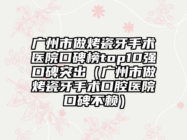 广州市做烤瓷牙手术医院口碑榜top10强口碑突出（广州市做烤瓷牙手术口腔医院口碑不赖）