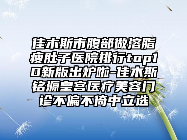 佳木斯市腹部做溶脂瘦肚子医院排行top10新版出炉啦-佳木斯铭源皇宫医疗美容门诊不偏不倚中立选