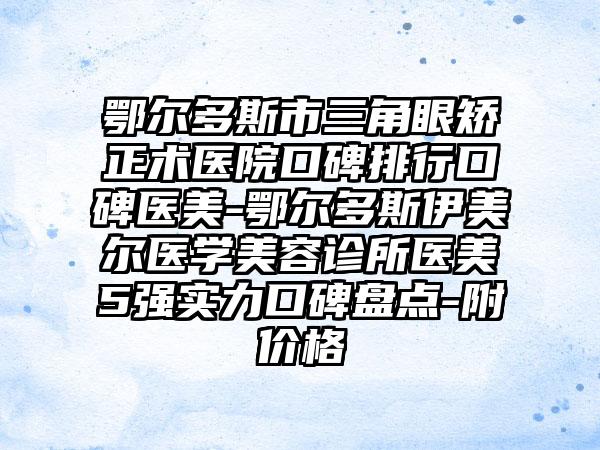 鄂尔多斯市三角眼矫正术医院口碑排行口碑医美-鄂尔多斯伊美尔医学美容诊所医美5强实力口碑盘点-附价格