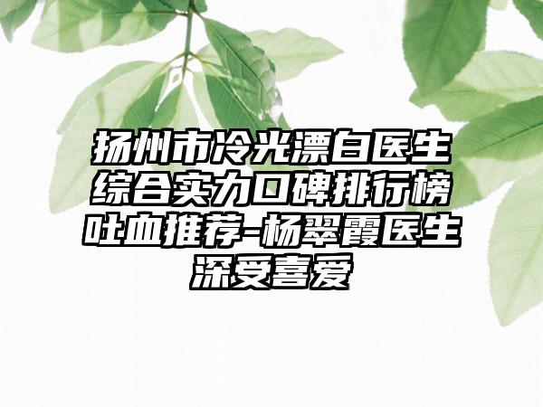 扬州市冷光漂白医生综合实力口碑排行榜吐血推荐-杨翠霞医生深受喜爱