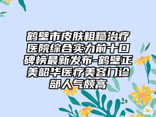 鹤壁市皮肤粗糙治疗医院综合实力前十口碑榜最新发布-鹤壁正美韶华医疗美容门诊部人气颇高